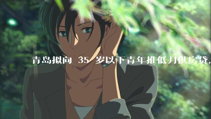 青岛拟向 35 岁以下青年推低月供房贷，前 10 年仅还利息，怎样看这一政策？会增加后期还贷压力吗？